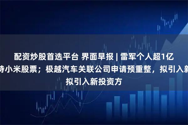 配资炒股首选平台 界面早报 | 雷军个人超1亿港元增持小米股票；极越汽车关联公司申请预重整，拟引入新投资方