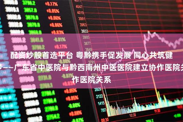 配资炒股首选平台 粤黔携手促发展 同心共筑健康梦——广东省中医院与黔西南州中医医院建立协作医院关系