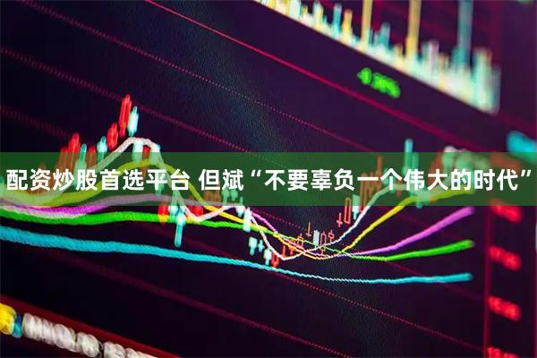 配资炒股首选平台 但斌“不要辜负一个伟大的时代”
