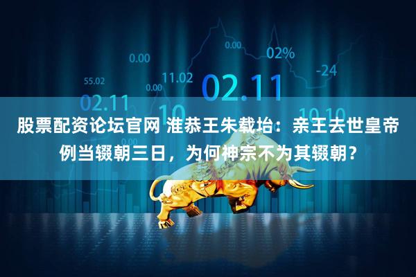 股票配资论坛官网 淮恭王朱载坮：亲王去世皇帝例当辍朝三日，为何神宗不为其辍朝？