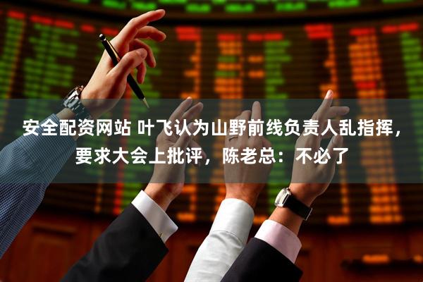 安全配资网站 叶飞认为山野前线负责人乱指挥，要求大会上批评，陈老总：不必了