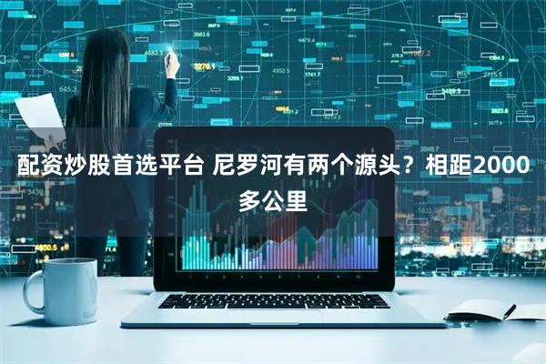 配资炒股首选平台 尼罗河有两个源头？相距2000多公里