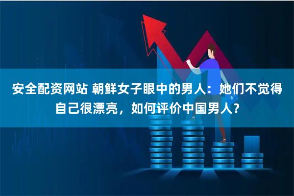 安全配资网站 朝鲜女子眼中的男人：她们不觉得自己很漂亮，如何评价中国男人？
