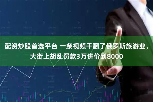 配资炒股首选平台 一条视频干翻了俄罗斯旅游业，大街上胡乱罚款3万讲价到8000