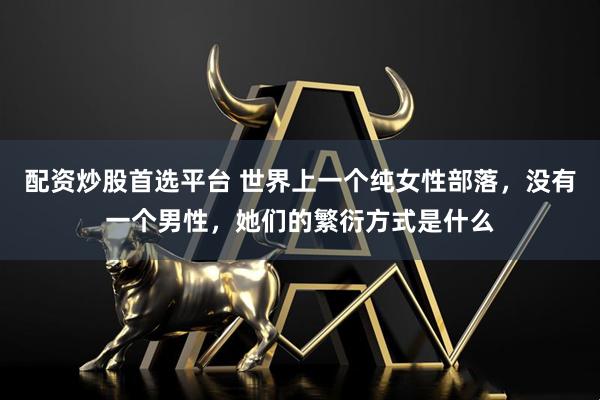 配资炒股首选平台 世界上一个纯女性部落,没有一个男性,她们的繁衍方式是什么