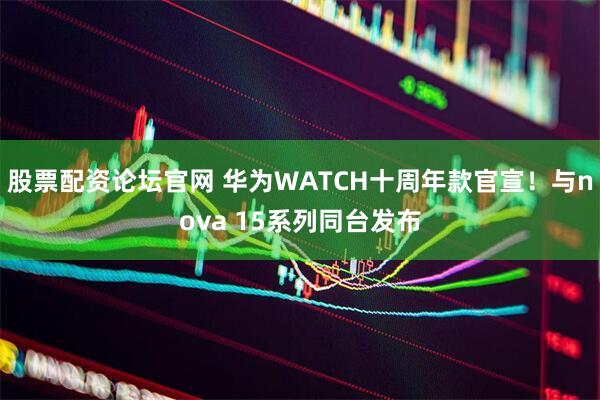 股票配资论坛官网 华为WATCH十周年款官宣！与nova 15系列同台发布