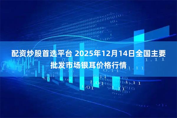 配资炒股首选平台 2025年12月14日全国主要批发市场银耳价格行情