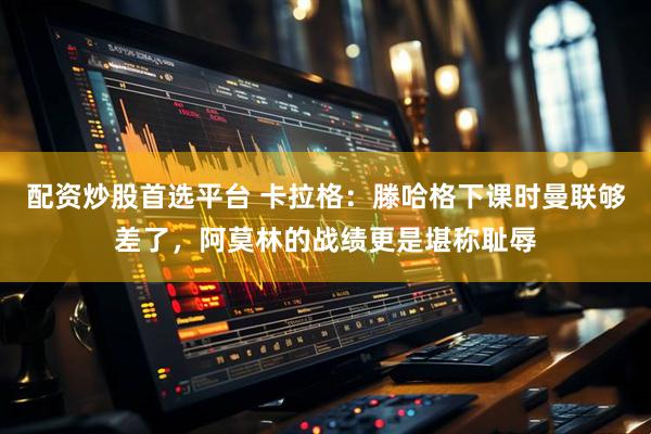 配资炒股首选平台 卡拉格：滕哈格下课时曼联够差了，阿莫林的战绩更是堪称耻辱