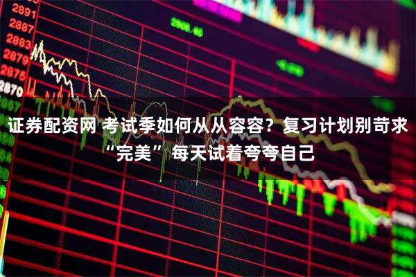 证券配资网 考试季如何从从容容？复习计划别苛求“完美” 每天试着夸夸自己