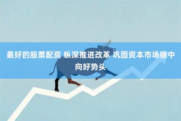 最好的股票配资 纵深推进改革 巩固资本市场稳中向好势头