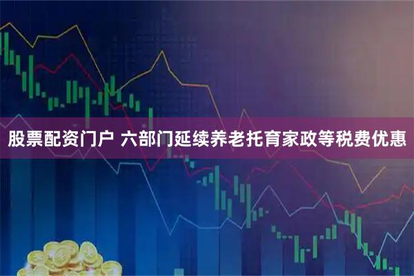 股票配资门户 六部门延续养老托育家政等税费优惠