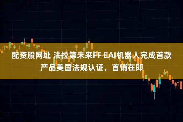 配资股网址 法拉第未来FF EAI机器人完成首款产品美国法规认证，首销在即