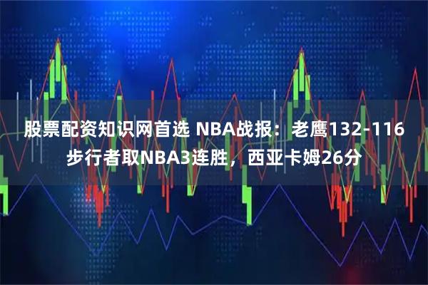 股票配资知识网首选 NBA战报：老鹰132-116步行者取NBA3连胜，西亚卡姆26分