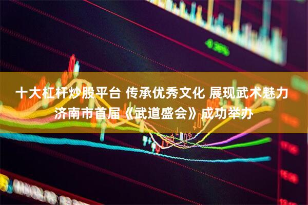 十大杠杆炒股平台 传承优秀文化 展现武术魅力 济南市首届《武道盛会》成功举办