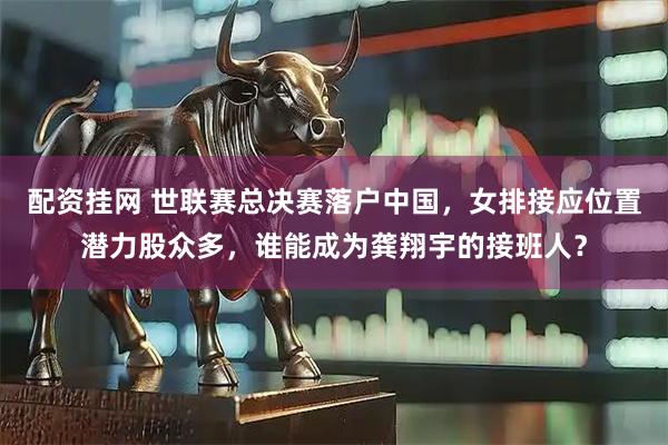 配资挂网 世联赛总决赛落户中国，女排接应位置潜力股众多，谁能成为龚翔宇的接班人？