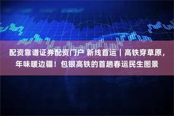 配资靠谱证券配资门户 新线首运｜高铁穿草原，年味暖边疆！包银高铁的首趟春运民生图景