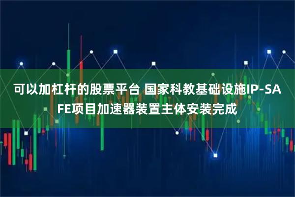 可以加杠杆的股票平台 国家科教基础设施IP-SAFE项目加速器装置主体安装完成