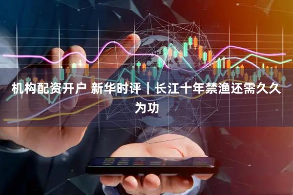 机构配资开户 新华时评｜长江十年禁渔还需久久为功