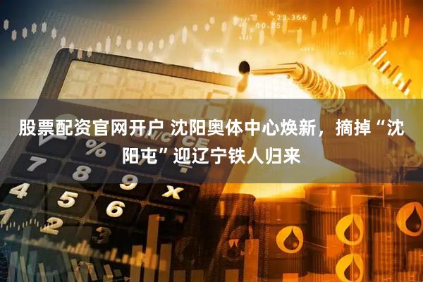 股票配资官网开户 沈阳奥体中心焕新，摘掉“沈阳屯”迎辽宁铁人归来
