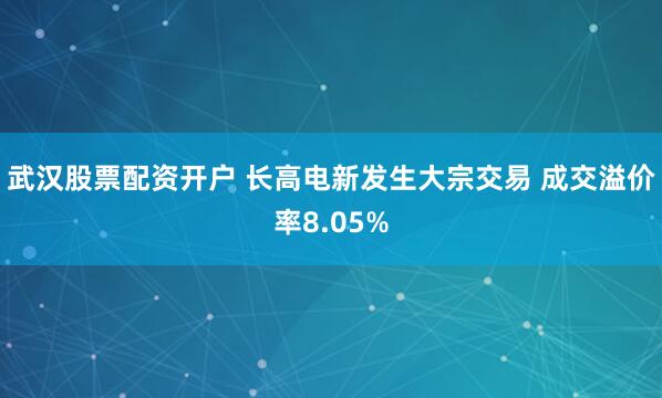武汉股票配资开户 长高电新发生大宗交易 成交溢价率8.05%
