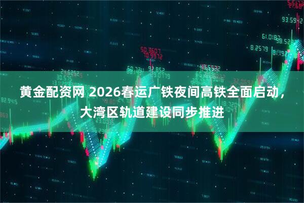 黄金配资网 2026春运广铁夜间高铁全面启动，大湾区轨道建设同步推进