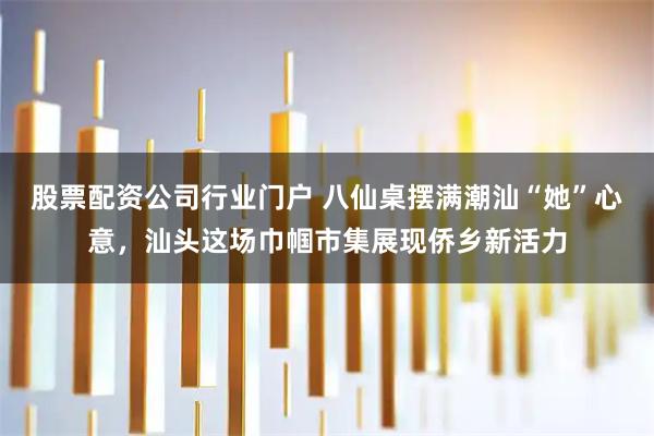 股票配资公司行业门户 八仙桌摆满潮汕“她”心意，汕头这场巾帼市集展现侨乡新活力