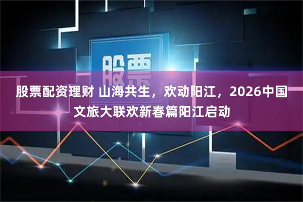 股票配资理财 山海共生，欢动阳江，2026中国文旅大联欢新春篇阳江启动