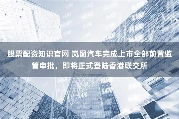 股票配资知识官网 岚图汽车完成上市全部前置监管审批，即将正式登陆香港联交所