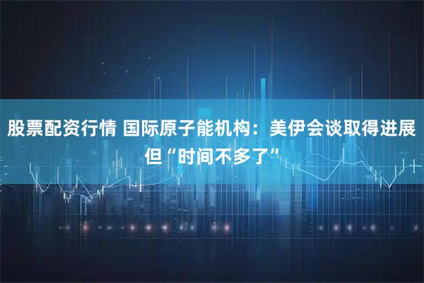 股票配资行情 国际原子能机构：美伊会谈取得进展但“时间不多了”