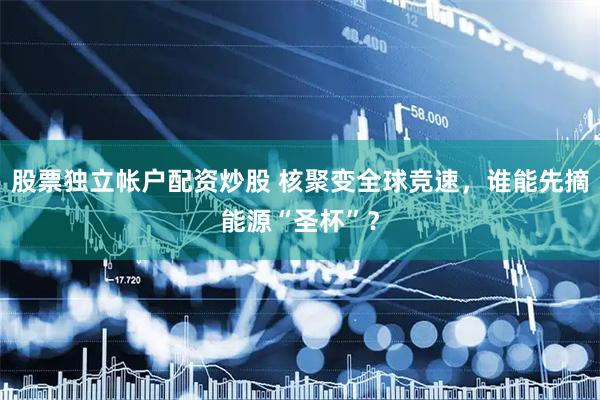 股票独立帐户配资炒股 核聚变全球竞速，谁能先摘能源“圣杯”？