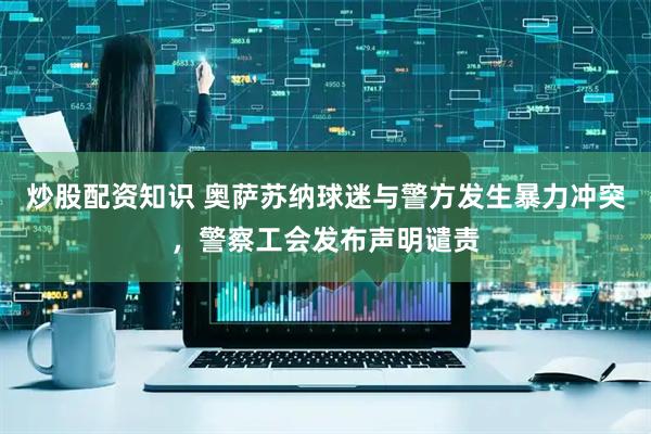 炒股配资知识 奥萨苏纳球迷与警方发生暴力冲突，警察工会发布声明谴责