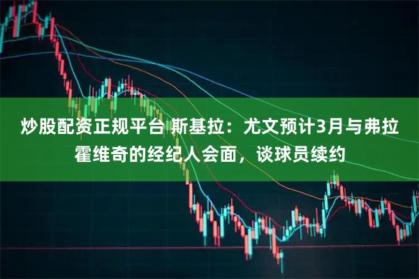 炒股配资正规平台 斯基拉：尤文预计3月与弗拉霍维奇的经纪人会面，谈球员续约