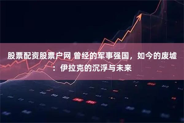 股票配资股票户网 曾经的军事强国，如今的废墟：伊拉克的沉浮与未来