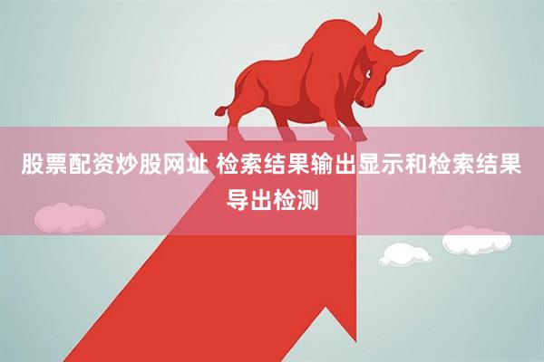 股票配资炒股网址 检索结果输出显示和检索结果导出检测