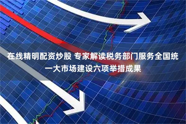 在线精明配资炒股 专家解读税务部门服务全国统一大市场建设六项举措成果
