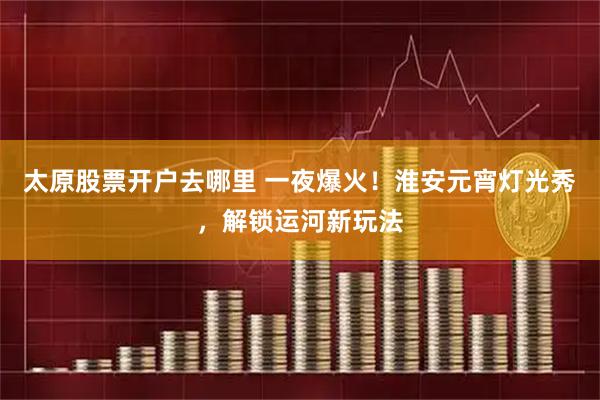 太原股票开户去哪里 一夜爆火！淮安元宵灯光秀，解锁运河新玩法
