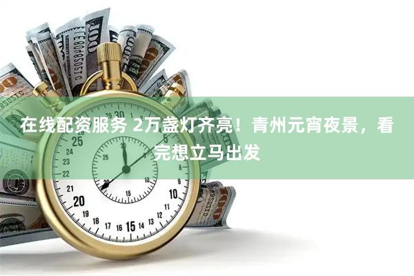 在线配资服务 2万盏灯齐亮！青州元宵夜景，看完想立马出发