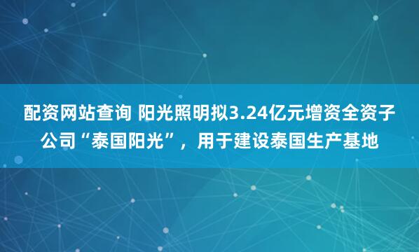 配资网站查询 阳光照明拟3.24亿元增资全资子公司“泰国阳光”，用于建设泰国生产基地