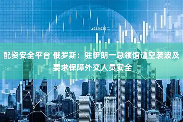 配资安全平台 俄罗斯：驻伊朗一总领馆遭空袭波及 要求保障外交人员安全