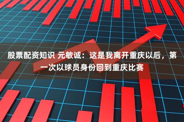 股票配资知识 元敏诚：这是我离开重庆以后，第一次以球员身份回到重庆比赛