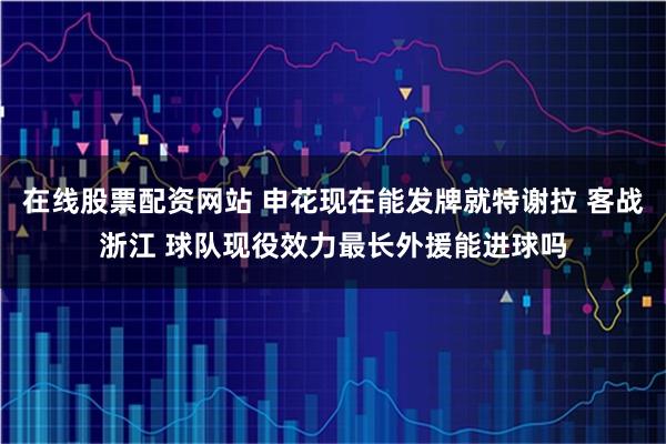 在线股票配资网站 申花现在能发牌就特谢拉 客战浙江 球队现役效力最长外援能进球吗