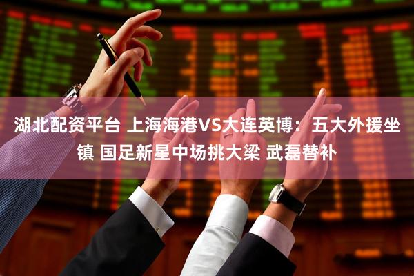 湖北配资平台 上海海港VS大连英博：五大外援坐镇 国足新星中场挑大梁 武磊替补