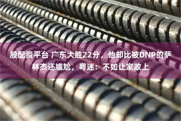 股配资平台 广东大胜22分，他却比被DNP的萨林杰还尴尬，粤迷：不如让家政上