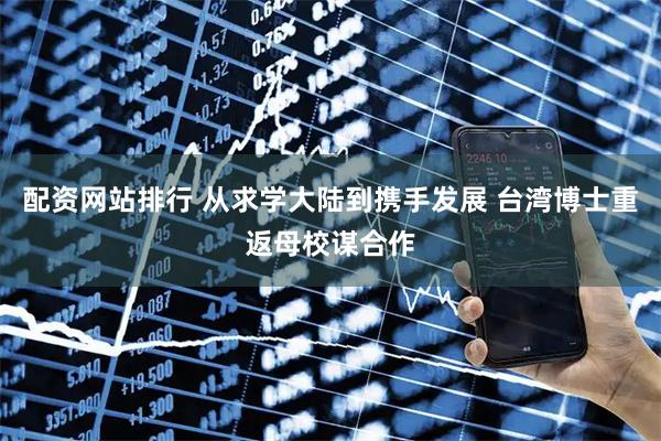 配资网站排行 从求学大陆到携手发展 台湾博士重返母校谋合作