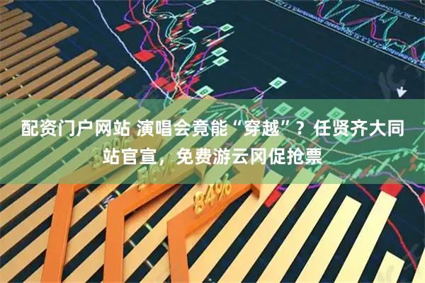 配资门户网站 演唱会竟能“穿越”？任贤齐大同站官宣，免费游云冈促抢票