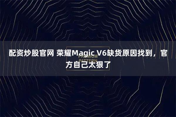 配资炒股官网 荣耀Magic V6缺货原因找到，官方自己太狠了