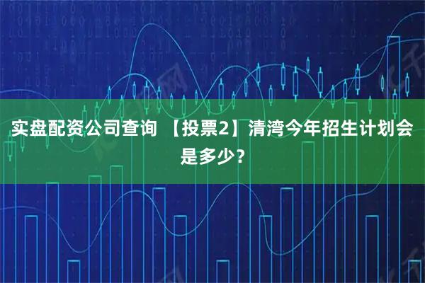 实盘配资公司查询 【投票2】清湾今年招生计划会是多少？