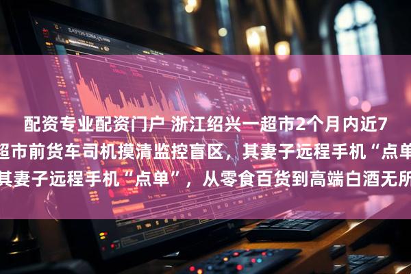 配资专业配资门户 浙江绍兴一超市2个月内近70件商品被盗，警方：超市前货车司机摸清监控盲区，其妻子远程手机“点单”，从零食百货到高端白酒无所不偷