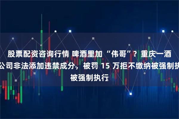股票配资咨询行情 啤酒里加 “伟哥”？重庆一酒业公司非法添加违禁成分，被罚 15 万拒不缴纳被强制执行