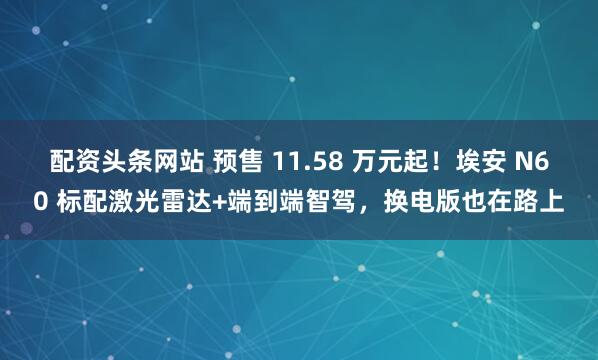 配资头条网站 预售 11.58 万元起！埃安 N60 标配激光雷达+端到端智驾，换电版也在路上